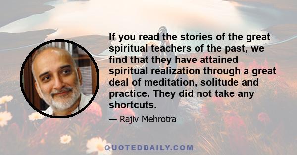 If you read the stories of the great spiritual teachers of the past, we find that they have attained spiritual realization through a great deal of meditation, solitude and practice. They did not take any shortcuts.