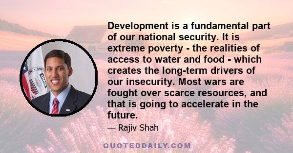 Development is a fundamental part of our national security. It is extreme poverty - the realities of access to water and food - which creates the long-term drivers of our insecurity. Most wars are fought over scarce