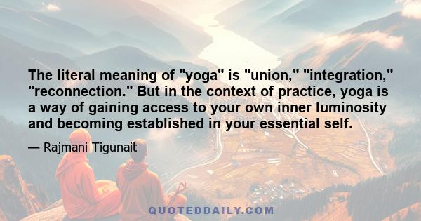 The literal meaning of yoga is union, integration, reconnection. But in the context of practice, yoga is a way of gaining access to your own inner luminosity and becoming established in your essential self.