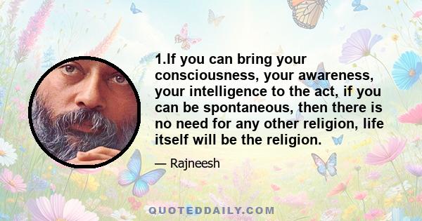 1.If you can bring your consciousness, your awareness, your intelligence to the act, if you can be spontaneous, then there is no need for any other religion, life itself will be the religion.