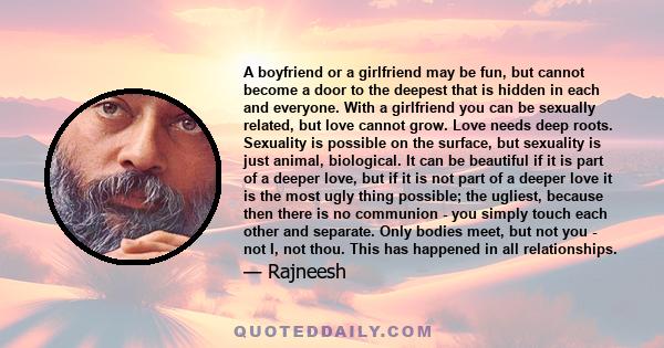 A boyfriend or a girlfriend may be fun, but cannot become a door to the deepest that is hidden in each and everyone. With a girlfriend you can be sexually related, but love cannot grow. Love needs deep roots. Sexuality