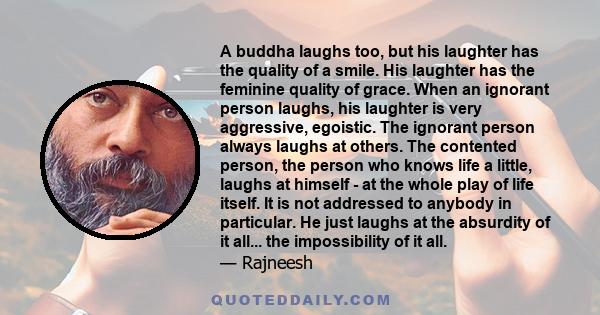 A buddha laughs too, but his laughter has the quality of a smile. His laughter has the feminine quality of grace. When an ignorant person laughs, his laughter is very aggressive, egoistic. The ignorant person always