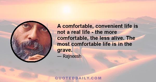 A comfortable, convenient life is not a real life - the more comfortable, the less alive. The most comfortable life is in the grave.