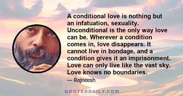 A conditional love is nothing but an infatuation, sexuality. Unconditional is the only way love can be. Wherever a condition comes in, love disappears. It cannot live in bondage, and a condition gives it an