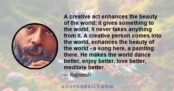 A creative act enhances the beauty of the world; it gives something to the world, it never takes anything from it. A creative person comes into the world, enhances the beauty of the world - a song here, a painting