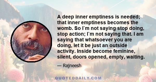 A deep inner emptiness is needed; that inner emptiness becomes the womb. So I`m not saying stop doing, stop action; I`m not saying that. I am saying that whatsoever you are doing, let it be just an outside activity.