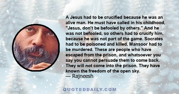 A Jesus had to be crucified because he was an alive man. He must have called in his childhood, Jesus, don't be befooled by others. And he was not befooled, so others had to crucify him, because he was not part of the