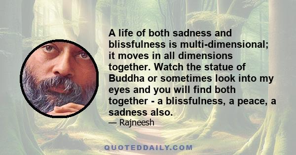 A life of both sadness and blissfulness is multi-dimensional; it moves in all dimensions together. Watch the statue of Buddha or sometimes look into my eyes and you will find both together - a blissfulness, a peace, a