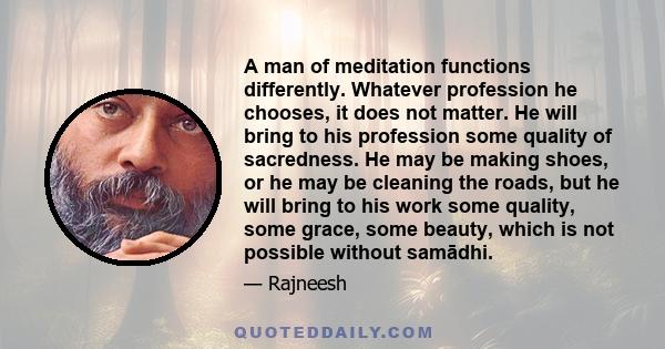 A man of meditation functions differently. Whatever profession he chooses, it does not matter. He will bring to his profession some quality of sacredness. He may be making shoes, or he may be cleaning the roads, but he