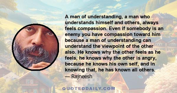 A man of understanding, a man who understands himself and others, always feels compassion. Even if somebody is an enemy you have compassion toward him because a man of understanding can understand the viewpoint of the