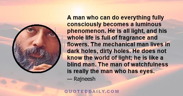 A man who can do everything fully consciously becomes a luminous phenomenon. He is all light, and his whole life is full of fragrance and flowers. The mechanical man lives in dark holes, dirty holes. He does not know