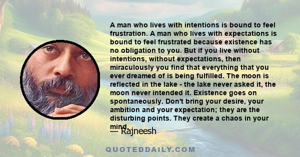 A man who lives with intentions is bound to feel frustration. A man who lives with expectations is bound to feel frustrated because existence has no obligation to you. But if you live without intentions, without