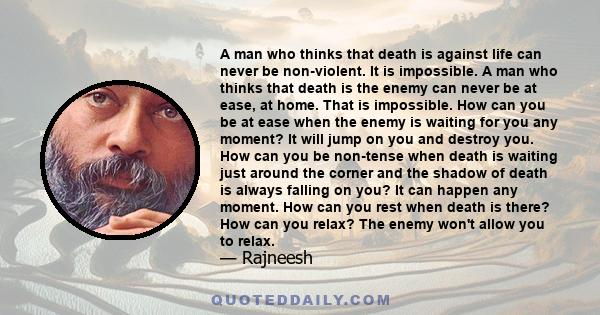 A man who thinks that death is against life can never be non-violent. It is impossible. A man who thinks that death is the enemy can never be at ease, at home. That is impossible. How can you be at ease when the enemy