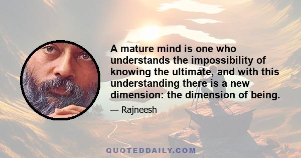 A mature mind is one who understands the impossibility of knowing the ultimate, and with this understanding there is a new dimension: the dimension of being.