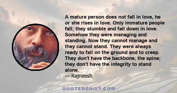 A mature person does not fall in love, he or she rises in love. Only immature people fall; they stumble and fall down in love. Somehow they were managing and standing. Now they cannot manage and they cannot stand. They