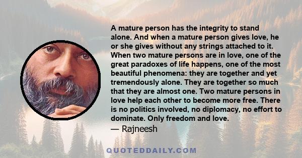 A mature person has the integrity to stand alone. And when a mature person gives love, he or she gives without any strings attached to it. When two mature persons are in love, one of the great paradoxes of life happens, 