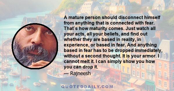 A mature person should disconnect himself from anything that is connected with fear. That`s how maturity comes. Just watch all your acts, all your beliefs, and find out whether they are based in reality, in experience,