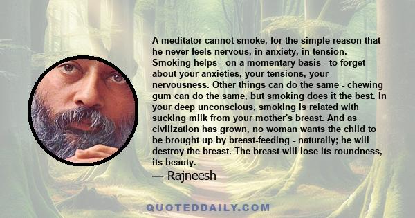 A meditator cannot smoke, for the simple reason that he never feels nervous, in anxiety, in tension. Smoking helps - on a momentary basis - to forget about your anxieties, your tensions, your nervousness. Other things