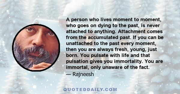 A person who lives moment to moment, who goes on dying to the past, is never attached to anything. Attachment comes from the accumulated past. If you can be unattached to the past every moment, then you are always