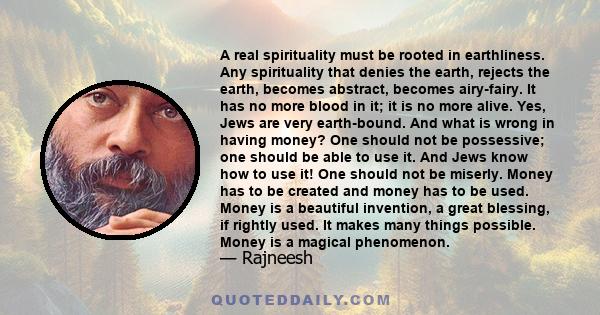 A real spirituality must be rooted in earthliness. Any spirituality that denies the earth, rejects the earth, becomes abstract, becomes airy-fairy. It has no more blood in it; it is no more alive. Yes, Jews are very