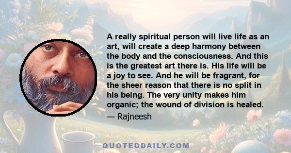 A really spiritual person will live life as an art, will create a deep harmony between the body and the consciousness. And this is the greatest art there is. His life will be a joy to see. And he will be fragrant, for