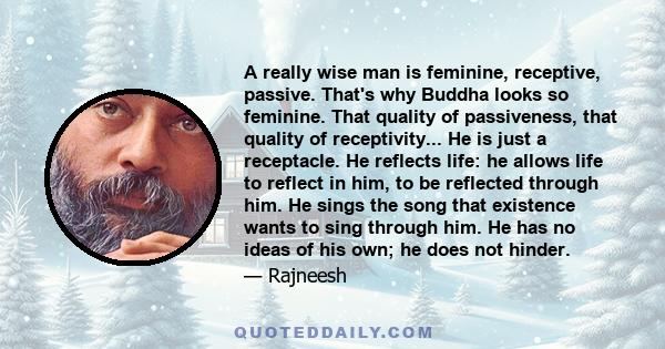 A really wise man is feminine, receptive, passive. That's why Buddha looks so feminine. That quality of passiveness, that quality of receptivity... He is just a receptacle. He reflects life: he allows life to reflect in 