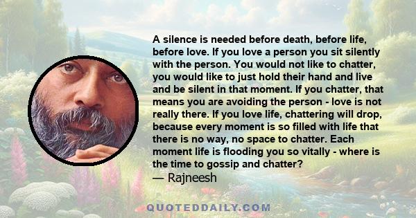 A silence is needed before death, before life, before love. If you love a person you sit silently with the person. You would not like to chatter, you would like to just hold their hand and live and be silent in that