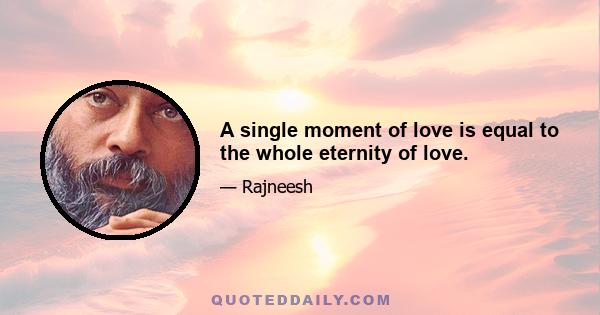 A single moment of love is equal to the whole eternity of love.