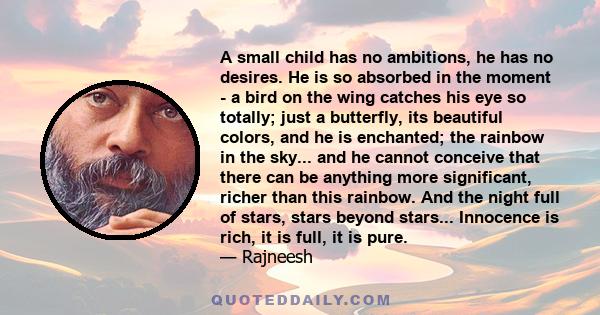 A small child has no ambitions, he has no desires. He is so absorbed in the moment - a bird on the wing catches his eye so totally; just a butterfly, its beautiful colors, and he is enchanted; the rainbow in the sky...