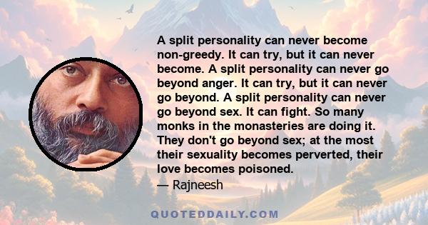 A split personality can never become non-greedy. It can try, but it can never become. A split personality can never go beyond anger. It can try, but it can never go beyond. A split personality can never go beyond sex.