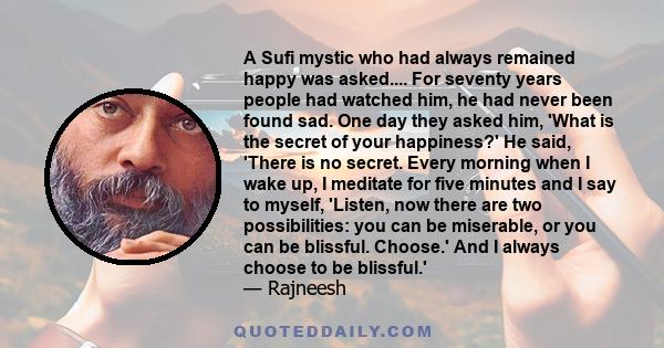 A Sufi mystic who had always remained happy was asked.... For seventy years people had watched him, he had never been found sad. One day they asked him, 'What is the secret of your happiness?' He said, 'There is no