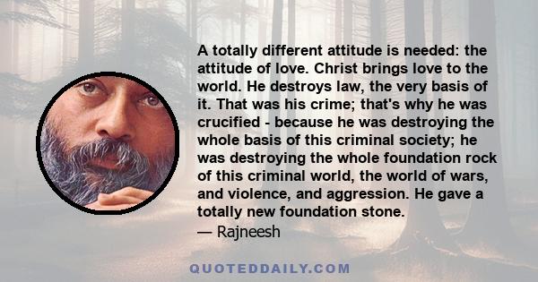 A totally different attitude is needed: the attitude of love. Christ brings love to the world. He destroys law, the very basis of it. That was his crime; that's why he was crucified - because he was destroying the whole 