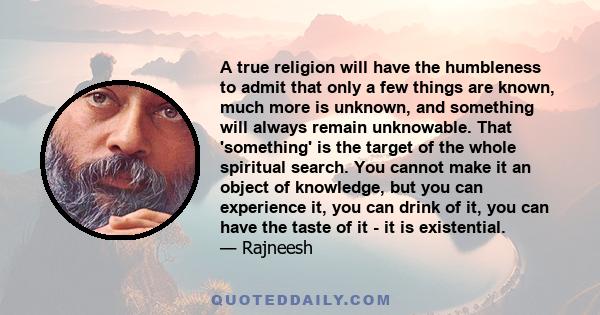 A true religion will have the humbleness to admit that only a few things are known, much more is unknown, and something will always remain unknowable. That 'something' is the target of the whole spiritual search. You