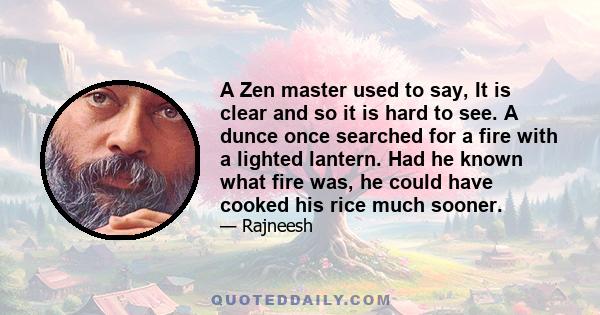 A Zen master used to say, It is clear and so it is hard to see. A dunce once searched for a fire with a lighted lantern. Had he known what fire was, he could have cooked his rice much sooner.