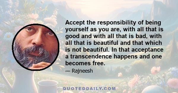 Accept the responsibility of being yourself as you are, with all that is good and with all that is bad, with all that is beautiful and that which is not beautiful. In that acceptance a transcendence happens and one