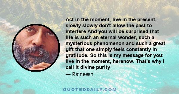 Act in the moment, live in the present, slowly slowly don't allow the past to interfere And you will be surprised that life is such an eternal wonder, such a mysterious phenomenon and such a great gift that one simply