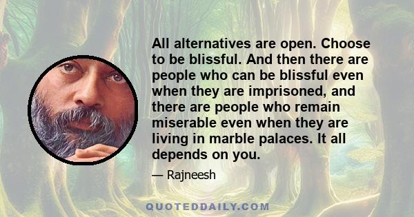 All alternatives are open. Choose to be blissful. And then there are people who can be blissful even when they are imprisoned, and there are people who remain miserable even when they are living in marble palaces. It