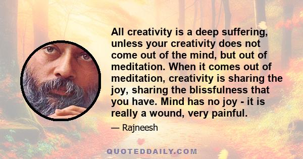 All creativity is a deep suffering, unless your creativity does not come out of the mind, but out of meditation. When it comes out of meditation, creativity is sharing the joy, sharing the blissfulness that you have.