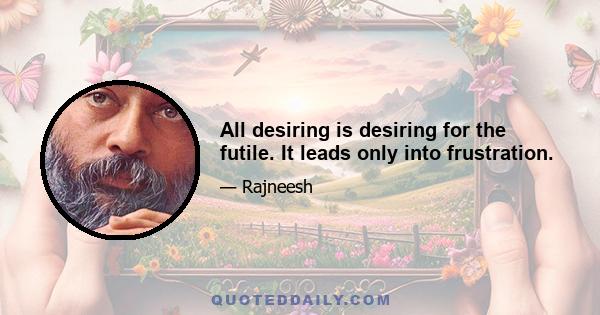 All desiring is desiring for the futile. It leads only into frustration.