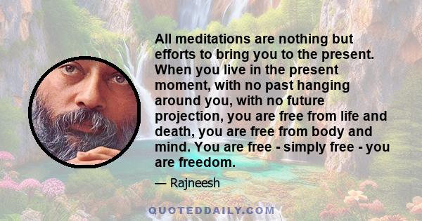 All meditations are nothing but efforts to bring you to the present. When you live in the present moment, with no past hanging around you, with no future projection, you are free from life and death, you are free from