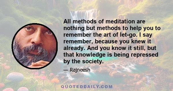 All methods of meditation are nothing but methods to help you to remember the art of let-go. I say remember, because you knew it already. And you know it still, but that knowledge is being repressed by the society.