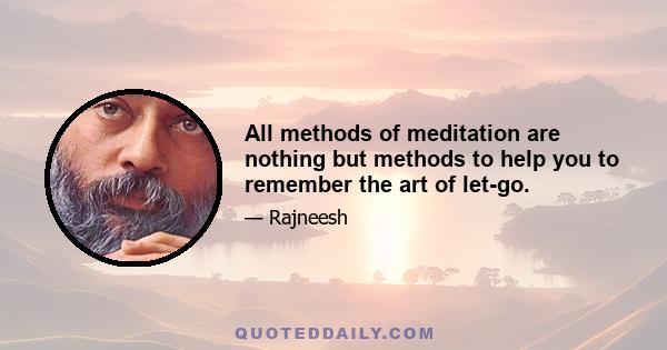 All methods of meditation are nothing but methods to help you to remember the art of let-go.