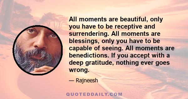 All moments are beautiful, only you have to be receptive and surrendering. All moments are blessings, only you have to be capable of seeing. All moments are benedictions. If you accept with a deep gratitude, nothing