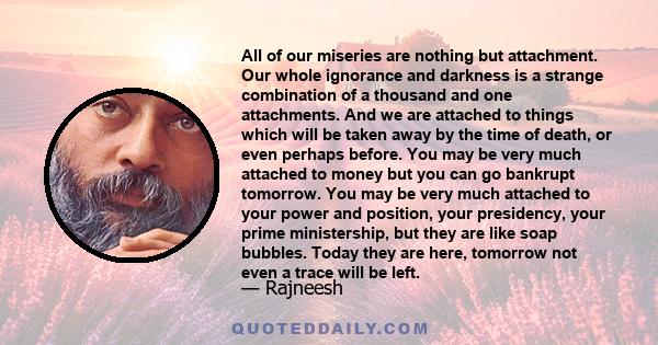 All of our miseries are nothing but attachment. Our whole ignorance and darkness is a strange combination of a thousand and one attachments. And we are attached to things which will be taken away by the time of death,