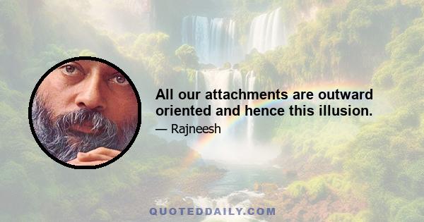 All our attachments are outward oriented and hence this illusion.