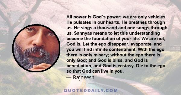 All power is God`s power; we are only vehicles. He pulsates in our hearts. He breathes through us. He sings a thousand and one songs through us. Sannyas means to let this understanding become the foundation of your