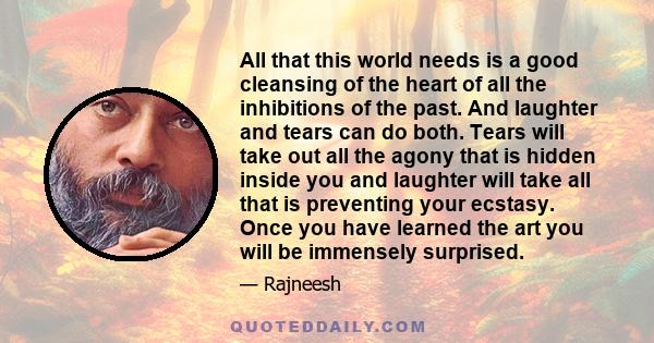 All that this world needs is a good cleansing of the heart of all the inhibitions of the past. And laughter and tears can do both. Tears will take out all the agony that is hidden inside you and laughter will take all