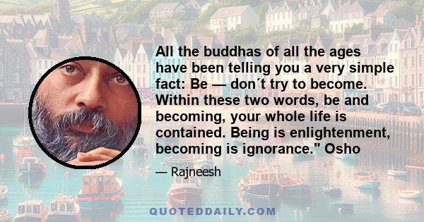 All the buddhas of all the ages have been telling you a very simple fact: Be — don´t try to become. Within these two words, be and becoming, your whole life is contained. Being is enlightenment, becoming is ignorance.