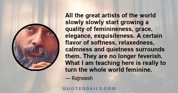 All the great artists of the world slowly slowly start growing a quality of feminineness, grace, elegance, exquisiteness. A certain flavor of softness, relaxedness, calmness and quietness surrounds them. They are no