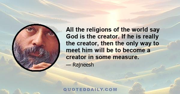 All the religions of the world say God is the creator. If he is really the creator, then the only way to meet him will be to become a creator in some measure.